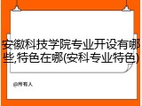 安徽科技学院专业开设有哪些,特色在哪(安科专业特色)