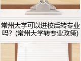 常州大学可以进校后转专业吗？(常州大学转专业政策)