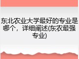 东北农业大学最好的专业是哪个，详细阐述(东农最强专业)