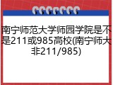 南宁师范大学师园学院是不是211或985高校(南宁师大非211/985)