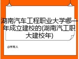 湖南汽车工程职业大学哪一年成立建校的(湖南汽工职大建校年)