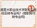 塔里木职业技术学院可以进校后转专业吗？(塔职院可转专业吗)