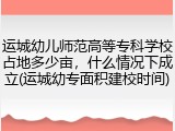 运城幼儿师范高等专科学校占地多少亩，什么情况下成立(运城幼专面积建校时间)