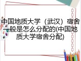 中国地质大学（武汉）宿舍一般是怎么分配的(中国地质大学宿舍分配)