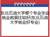 东北石油大学哪个专业毕业就业前景比较好(东北石油大学就业好专业)