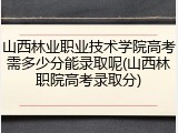 山西林业职业技术学院高考需多少分能录取呢(山西林职院高考录取分)
