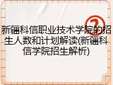 新疆科信职业技术学院的招生人数和计划解读(新疆科信学院招生解析)