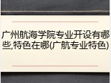 广州航海学院专业开设有哪些,特色在哪(广航专业特色)