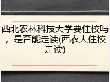 西北农林科技大学要住校吗，是否能走读(西农大住校走读)