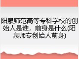 阳泉师范高等专科学校的创始人是谁，前身是什么(阳泉师专创始人前身)