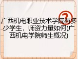 广西机电职业技术学院有多少学生，师资力量如何(广西机电学院师生概况)