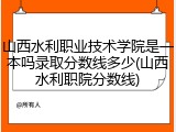山西水利职业技术学院是一本吗录取分数线多少(山西水利职院分数线)