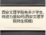 西安文理学院有多少学生，师资力量如何(西安文理学院师生规模)