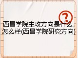 西昌学院主攻方向是什么，怎么样(西昌学院研究方向)