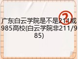 广东白云学院是不是211或985高校(白云学院非211/985)