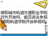 德阳城市轨道交通职业学院对外开放吗，能否进去参观(德阳轨道学院开放参观吗)