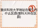 重庆科技大学地址在哪个市，什么区县(重科大所在区县)