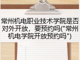 常州机电职业技术学院是否对外开放，要预约吗("常州机电学院开放预约吗")