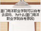 厦门南洋职业学院可以自考去读吗，为什么(厦门南洋职业学院自考原因)