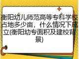 衡阳幼儿师范高等专科学校占地多少亩，什么情况下成立(衡阳幼专面积及建校背景)