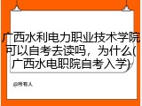 广西水利电力职业技术学院可以自考去读吗，为什么(广西水电职院自考入学)