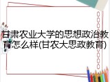 甘肃农业大学的思想政治教育怎么样(甘农大思政教育)