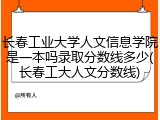 长春工业大学人文信息学院是一本吗录取分数线多少(长春工大人文分数线)