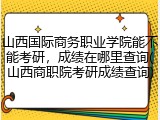 山西国际商务职业学院能不能考研，成绩在哪里查询(山西商职院考研成绩查询)