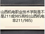 山西机电职业技术学院是不是211或985高校(山西机电非211/985)