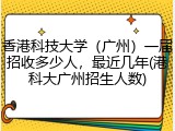 香港科技大学（广州）一届招收多少人，最近几年(港科大广州招生人数)
