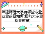 福建师范大学有哪些专业，就业前景如何(福师大专业就业前景)