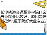 长沙轨道交通职业学院什么专业就业比较好，原因是啥(长沙轨道职院好就业专业)