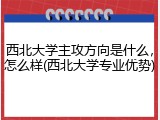 西北大学主攻方向是什么，怎么样(西北大学专业优势)
