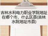 吉林水利电力职业学院地址在哪个市，什么区县(吉林水院地址市县)