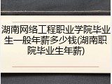 湖南网络工程职业学院毕业生一般年薪多少钱(湖南职院毕业生年薪)