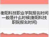 衡阳科技职业学院报名时间一般是什么时候(衡阳科技职院报名时间)