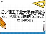 辽宁理工职业大学有哪些专业，就业前景如何(辽宁理工专业就业)