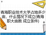 青海职业技术大学占地多少亩，什么情况下成立(青海职大亩数 成立条件)