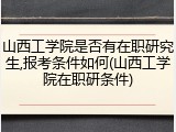 山西工学院是否有在职研究生,报考条件如何(山西工学院在职研条件)