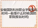 安徽国防科技职业学院报名时间一般是什么时候(国防职院报名时间)