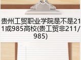 贵州工贸职业学院是不是211或985高校(贵工贸非211/985)