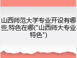 山西师范大学专业开设有哪些,特色在哪("山西师大专业特色")