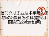 厦门兴才职业技术学院的思想政治教育怎么样(厦兴才职院思政教育如何)