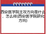 西安医学院主攻方向是什么，怎么样(西安医学院研究方向)