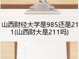 山西财经大学是985还是211(山西财大是211吗)