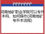 河南地矿职业学院可以专升本吗，如何操作(河南地矿专升本流程)