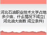 河北石油职业技术大学占地多少亩，什么情况下成立(河北油大亩数 成立条件)