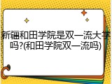 新疆和田学院是双一流大学吗?(和田学院双一流吗)