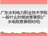 广东水利电力职业技术学院一般什么时候放寒暑假(广水电院寒暑假时间)