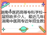 湖南中医药高等专科学校一届招收多少人，最近几年(湖南中医高专近年招生数)